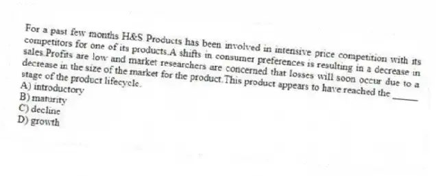 For a past few months H&S Products has been involved in intensive price competition with its competitors for one of its products.A shifts in consumer preferences is resulting in a decrease in sales.Profits are low and market researchers are concerned that losses will soon occur due to a decrease in the size of the market for the product.This product appears to have reached the _____ stage of the product lifecycle.
A) introductory
B) maturity
C) decline
D) growth