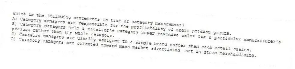 Which is the following statements is true of category management?
A) Category managers are responsible for the profitability of their product groups.
B) Category managers help a retailer's category buyer maximize sales for a particular manufacturer's product rather than the whole category.
C) Category managers are usually assigned to a single brand rather than each retail chains.
D) Category managers are oriented toward mass market advertising, not in-store merchandising.