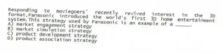 Responding to moviegoers' recently revived interest in the 3D format,Panasonic introduced the world's first 3D home entertainment system.This strategy used by Panasonic is an example of a _____.
A) market engagement strategy
B) market simulation strategy
C) product development strategy
D) product association strategy