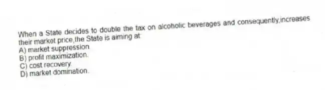 When a State decides to double the tax on alcoholic beverages and consequently,increases their market price,the State is aiming at:
A) market suppression.
B) profit maximization.
C) cost recovery.
D) market domination.