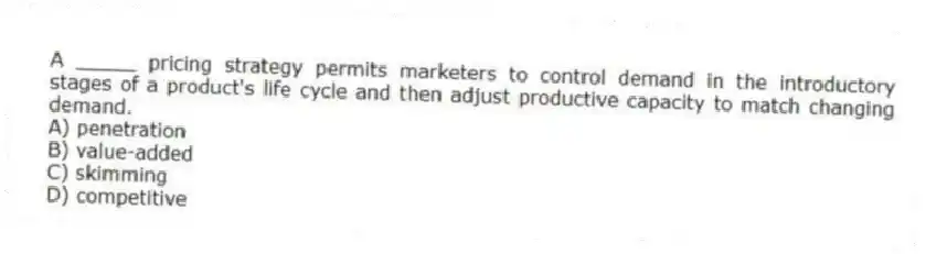 A _____ pricing strategy permits marketers to control demand in the introductory stages of a product's life cycle and then adjust productive capacity to match changing demand.
A) penetration
B) value-added
C) skimming
D) competitive