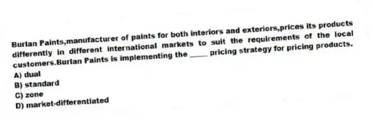 Burlan Paints,manufacturer of paints for both interiors and exteriors,prices its products differently in different international markets to suit the requirements of the local customers.Burlan Paints is implementing the _____ pricing strategy for pricing products.
A) dual
B) standard
C) zone
D) market-differentiated
