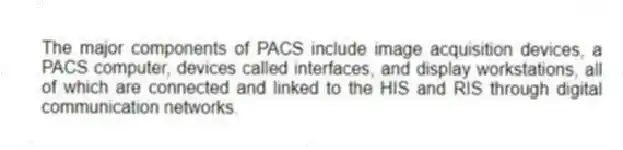 The major components of PACS include image acquisition devices, a PACS computer, devices called interfaces, and display workstations, all of which are connected and linked to the HIS and RIS through digital communication networks.