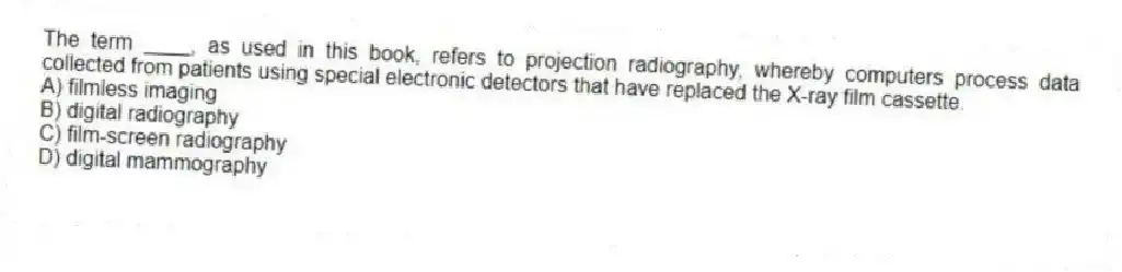 The term ____, as used in this book, refers to projection radiography, whereby computers process data collected from patients using special electronic detectors that have replaced the X-ray film cassette.
A) filmless imaging
B) digital radiography
C) film-screen radiography
D) digital mammography