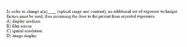 In order to change a(n)____ (optical range and contrast), an additional set of exposure technique factors must be used, thus increasing the dose to the patient from repeated exposures.
A) display medium
B) film screen
C) spatial resolution
D) image display
