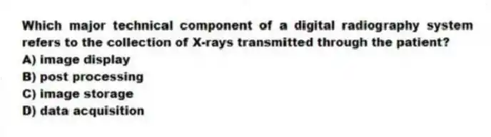 Which major technical component of a digital radiography system refers to the collection of X-rays transmitted through the patient?
A) image display
B) post processing
C) image storage
D) data acquisition
