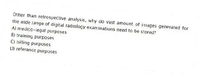 Other than retrospective analysis, why do vast amount of images generated for the wide range of digital radiology examinations need to be stored?
A) medico-legal purposes
B) training purposes
C) billing purposes
D) reference purposes