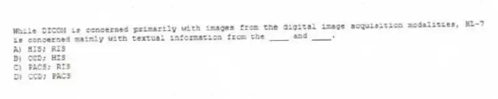 While DICOM is concerned primarily with images from the digital image acquisition modalities, HL-7 is concerned mainly with textual information from the ____ and ____.
A) HIS; RIS
B) CCD; HIS
C) PACS; RIS
D) CCD; PACS