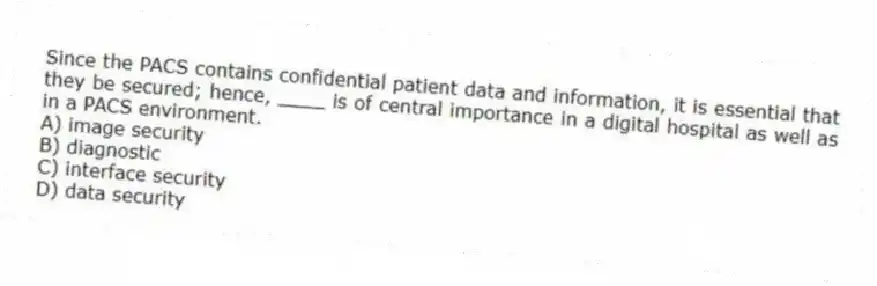 Since the PACS contains confidential patient data and information, it is essential that they be secured; hence, ____ is of central importance in a digital hospital as well as in a PACS environment.
A) image security
B) diagnostic
C) interface security
D) data security