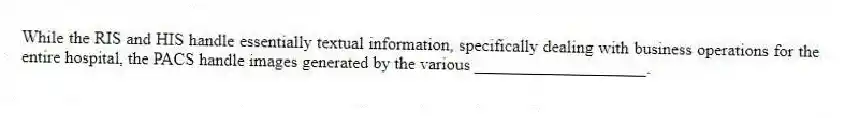 While the RIS and HIS handle essentially textual information, specifically dealing with business operations for the entire hospital, the PACS handle images generated by the various ____________________.