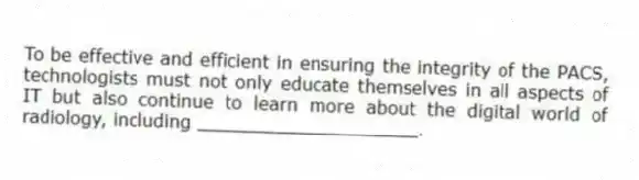 To be effective and efficient in ensuring the integrity of the PACS, technologists must not only educate themselves in all aspects of IT but also continue to learn more about the digital world of radiology, including ____________________.