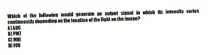 Which of the following would generate an output signal in which its intensity varies continuously depending on the location of the light on the image?
A) ADC
B) PMT
C) MRI
D) FOV