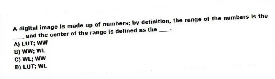 A digital image is made up of numbers; by definition, the range of the numbers is the ____ and the center of the range is defined as the ____.
A) LUT; WW
B) WW; WL
C) WL; WW
D) LUT; WL