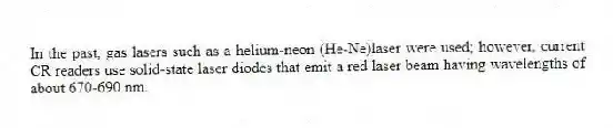 In the past, gas lasers such as a helium-neon (He-Ne)laser were used; however, current CR readers use solid-state laser diodes that emit a red laser beam having wavelengths of about 670-690 nm.
