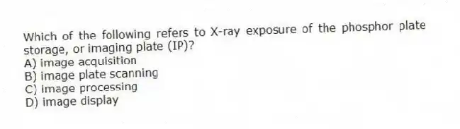 Which of the following refers to X-ray exposure of the phosphor plate storage, or imaging plate (IP)?
A) image acquisition
B) image plate scanning
C) image processing
D) image display