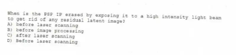 When is the PSP IP erased by exposing it to a high intensity light beam to get rid of any residual latent image?
A) before laser scanning
B) before image processing
C) after laser scanning
D) Before laser scanning