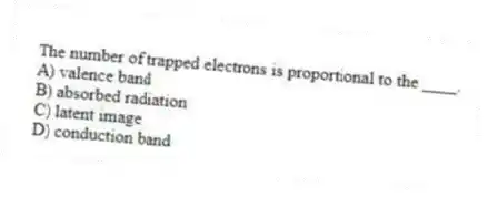The number of trapped electrons is proportional to the ____.
A) valence band
B) absorbed radiation
C) latent image
D) conduction band