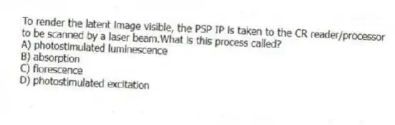 To render the latent image visible, the PSP IP is taken to the CR reader/processor to be scanned by a laser beam.What is this process called?
A) photostimulated luminescence
B) absorption
C) florescence
D) photostimulated excitation