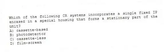 Which of the following CR systems incorporates a single fixed IP encased in a special housing that forms a stationary part of the unit?
A) cassette-based
B) photodetector
C) cassette-less
D) film-screen