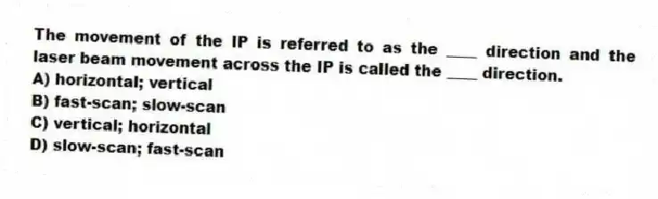 The movement of the IP is referred to as the ____ direction and the laser beam movement across the IP is called the ____ direction.
A) horizontal; vertical
B) fast-scan; slow-scan
C) vertical; horizontal
D) slow-scan; fast-scan