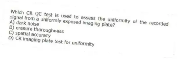 Which CR QC test is used to assess the uniformity of the recorded signal from a uniformly exposed imaging plate?
A) dark noise
B) erasure thoroughness
C) spatial accuracy
D) CR imaging plate test for uniformity