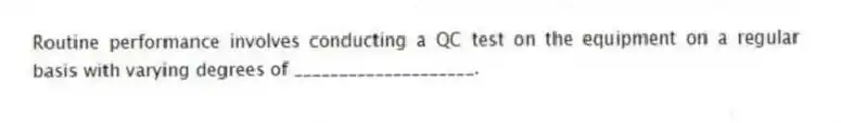 Routine performance involves conducting a QC test on the equipment on a regular basis with varying degrees of ____________________.