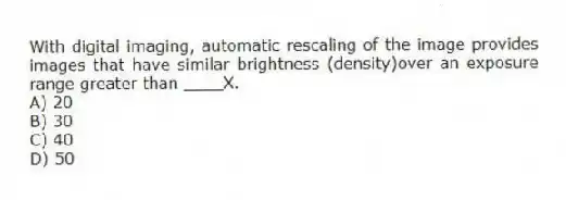 With digital imaging, automatic rescaling of the image provides images that have similar brightness (density)over an exposure range greater than ____X.
A) 20
B) 30
C) 40
D) 50