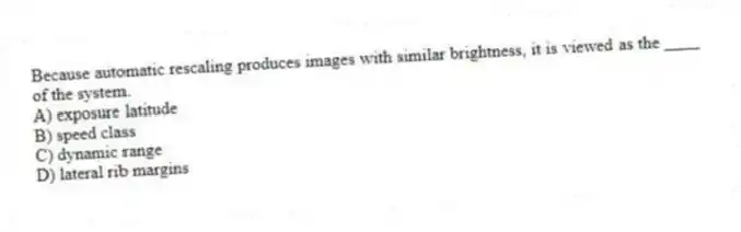 Because automatic rescaling produces images with similar brightness, it is viewed as the ____ of the system.
A) exposure latitude
B) speed class
C) dynamic range
D) lateral rib margins