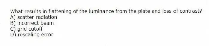 What results in flattening of the luminance from the plate and loss of contrast?
A) scatter radiation
B) incorrect beam
C) grid cutoff
D) rescaling error
