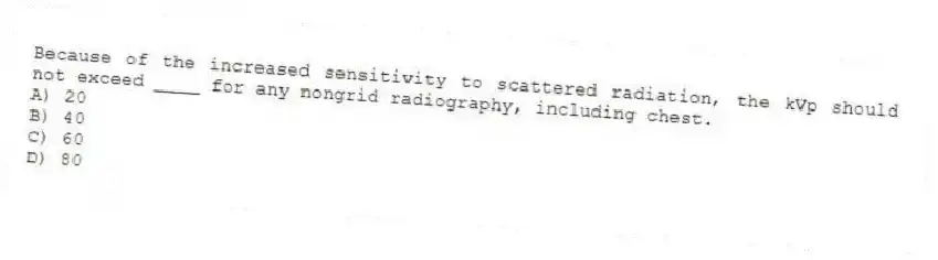Because of the increased sensitivity to scattered radiation, the kVp should not exceed ____ for any nongrid radiography, including chest.
A) 20
B) 40
C) 60
D) 80