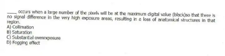 ____ occurs when a large number of the pixels will be at the maximum digital value (black)so that there is no signal difference in the very high exposure areas, resulting in a loss of anatomical structures in that region.
A) Collimation
B) Saturation
C) Substantial overexposure
D) Fogging effect