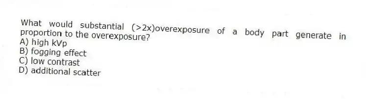 What would substantial (>2x)overexposure of a body part generate in proportion to the overexposure?
A) high kVp
B) fogging effect
C) low contrast
D) additional scatter