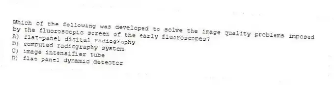 Which of the following was developed to solve the image quality problems imposed by the fluoroscopic screen of the early fluoroscopes?
A) flat-panel digital radiography
B) computed radiography system
C) image intensifier tube
D) flat panel dynamic detector