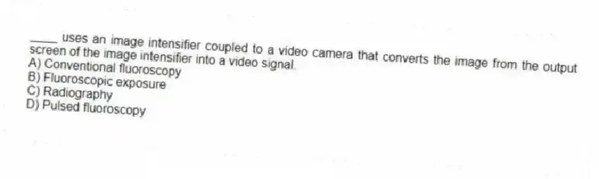 ____ uses an image intensifier coupled to a video camera that converts the image from the output screen of the image intensifier into a video signal.
A) Conventional fluoroscopy
B) Fluoroscopic exposure
C) Radiography
D) Pulsed fluoroscopy