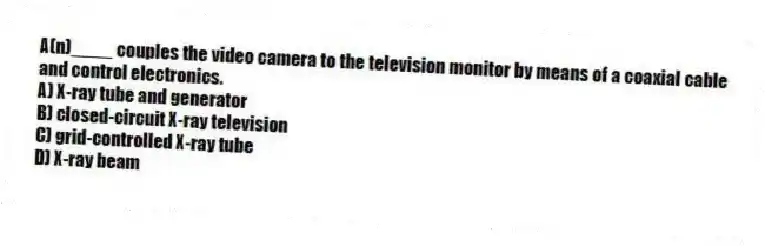 A(n)____ couples the video camera to the television monitor by means of a coaxial cable and control electronics.
A) X-ray tube and generator
B) closed-circuit X-ray television
C) grid-controlled X-ray tube
D) X-ray beam