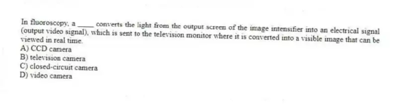 In fluoroscopy, a ____ converts the light from the output screen of the image intensifier into an electrical signal (output video signal), which is sent to the television monitor where it is converted into a visible image that can be viewed in real time.
A) CCD camera
B) television camera
C) closed-circuit camera
D) video camera