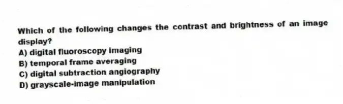 Which of the following changes the contrast and brightness of an image display?
A) digital fluoroscopy imaging
B) temporal frame averaging
C) digital subtraction angiography
D) grayscale-image manipulation