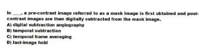 In ____, a pre-contrast image referred to as a mask image is first obtained and post-contrast images are then digitally subtracted from the mask image.
A) digital subtraction angiography
B) temporal subtraction
C) temporal frame averaging
D) last-image hold
