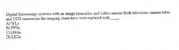 Digital fluoroscopy systems with an image intensifier and video camera (both television camera tubes and CCD cameras)in the imaging chain have been replaced with ____.
A) WLs
B) FPDs
C) DSAs
D) LEDs