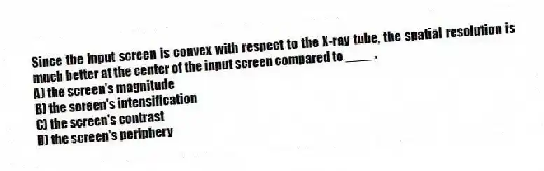 Since the input screen is convex with respect to the X-ray tube, the spatial resolution is much better at the center of the input screen compared to ____.
A) the screen's magnitude
B) the screen's intensification
C) the screen's contrast
D) the screen's periphery