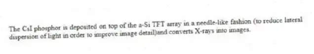 The CsI phosphor is deposited on top of the a-Si TFT array in a needle-like fashion (to reduce lateral dispersion of light in order to improve image detail)and converts X-rays into images.