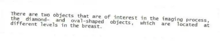 There are two objects that are of interest in the imaging process, the diamond- and oval-shaped objects, which are located at different levels in the breast.