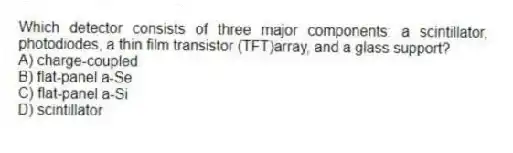 Which detector consists of three major components: a scintillator, photodiodes, a thin film transistor (TFT)array, and a glass support?
A) charge-coupled
B) flat-panel a-Se
C) flat-panel a-Si
D) scintillator