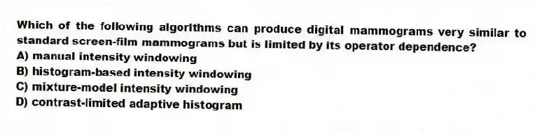 Which of the following algorithms can produce digital mammograms very similar to standard screen-film mammograms but is limited by its operator dependence?
A) manual intensity windowing
B) histogram-based intensity windowing
C) mixture-model intensity windowing
D) contrast-limited adaptive histogram