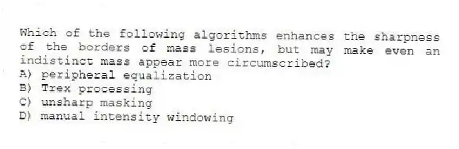 Which of the following algorithms enhances the sharpness of the borders of mass lesions, but may make even an indistinct mass appear more circumscribed?
A) peripheral equalization
B) Trex processing
C) unsharp masking
D) manual intensity windowing