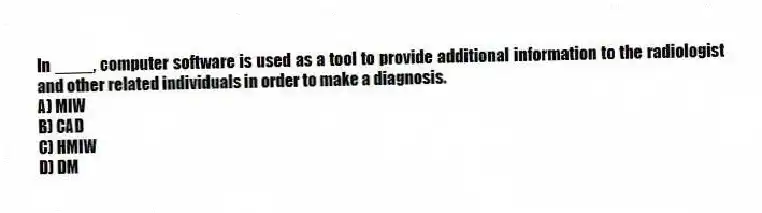 In ____, computer software is used as a tool to provide additional information to the radiologist and other related individuals in order to make a diagnosis.
A) MIW
B) CAD
C) HMIW
D) DM