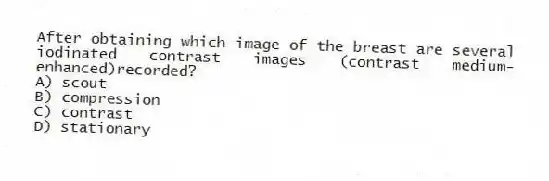 After obtaining which image of the breast are several iodinated contrast images (contrast medium-enhanced)recorded?
A) scout
B) compression
C) contrast
D) stationary