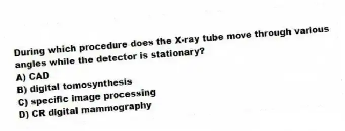 During which procedure does the X-ray tube move through various angles while the detector is stationary?
A) CAD
B) digital tomosynthesis
C) specific image processing
D) CR digital mammography