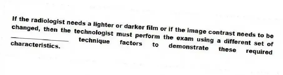 If the radiologist needs a lighter or darker film or if the image contrast needs to be changed, then the technologist must perform the exam using a different set of ____________________ technique factors to demonstrate these required characteristics.