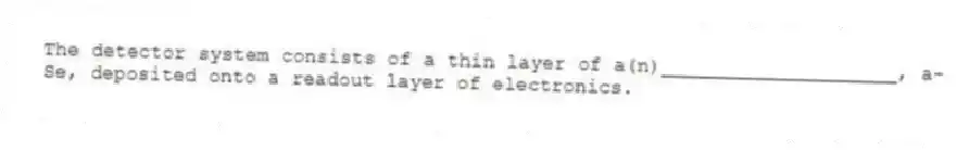 The detector system consists of a thin layer of a(n)____________________, a-Se, deposited onto a readout layer of electronics.
